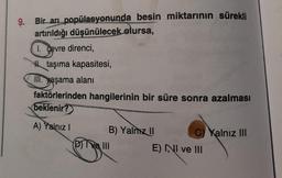 9. Bir arı popülasyonunda besin miktarının sürekli
artırıldığı düşünülecek olursa,
I. çevre direnci,
th taşıma kapasitesi,
M. yaşama alanı
faktörlerinden hangilerinin bir süre sonra azalması
beklenir?
A) Yalnız
B) Yalnız
Dive III
C) Yalnız III
E) NI ve III
