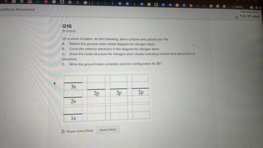ull
Submit...
estions Answered
TIME REMAINING
1 hr 27 mins
Q16
15 Points
On a piece of paper, do the following, take a picture and upload your file.
A. Sketch the ground state orbital diagram for nitrogen atom.
B. Circle the valence electrons in the diagram for nitrogen atom.
C. Draw the Lewis structure for nitrogen atom clearly indicating number and placement of
electrons.
D. Write the ground state complete electron configuration for Br.
3s
2p
2p
2p
2s
1s
Please select file(s)
Select file(s)