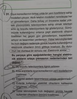 31. Oyun konsollarının birkaç yılda bir yeni özelliklere sahip
modelleri çıkıyor. Akıllı telefon modelleri neredeyse her
yıl güncelleniyor. Daha birkaç yıl öncesine kadar yük-
sek çözünürlüklü televizyonlara sahip olmak isterken
artık üç boyutlu televizyonlara ilgi gösteriyoruz. Günü-
müzde kullandığımız onlarca çeşit elektronik cihazın
özellikleri her geçen gün güncelleniyor, kapasiteleri
artıyor ve tasarımları yenileniyor. Dijital teknolojilerdeki
bu hızlı değişim nedeniyle günlük hayatta kullandığımız
elektronik cihazların ömrü gittikçe kısalıyor. Bu duru-
mun ise olumsuz bir sonucu var: Elektronik atıklar.
Bu parçaya göre aşağıdakilerden hangisi elektro-
nik atıkların ortaya çıkmasının nedenlerinden biri
değildir?
A) Üç boyutlu televizyonlara ilginin artması
B) Kısa aralıklarla oyun konsollarının yeni modellerinin
üretilmesi
C) Elektrikli aletlerin tasarımlarının sıklıkla yenilenmesi
D) Evlerde kullanılan elektrikli cihazların kalitesinin
artırılması
E) Dijital teknolojideki hızlı değişimin günlük hayatta
kullanılan cihazların ömrünü kısaltması
