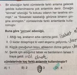 1. Bir sözcüğün farklı cümlelerde farklı anlama gelecek
şekilde kullanılmasına çok anlamlilik denir. Örneğin
"sinmek” sözcüğü "is kokusu odanın her tarafına sin-
mişti.” ve “Sokaktaki kalabalığı görünce binanın giri-
şine sinmiştim." cümlelerinde farklı anlamlarda kulla-
nılmıştır.
Buna göre “gelmek” sözcüğü,
isabet e
ular
ulo
Attığı taş, arabanın arka camına geldi.
II. O kadar dolaşmışız ki vakit akşama geliyordu. Ulaz
.
III. Küçük çocuğunun boyu, ablasının dizine geliyor. Ja
IV. Şenlik için aldığımız tabak ve bardakların tanesi 1
liraya geldi. mâl Olmale
.
cümlelerinde kaç farklı anlamda kullanılmıştır?
A) 1 B) 2
0
3
D) 4
