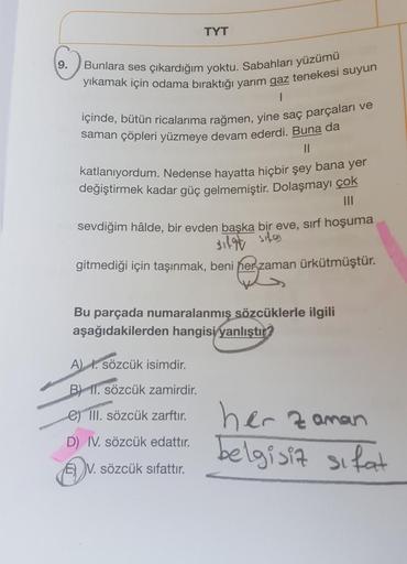 TYT
9.
Bunlara ses çıkardığım yoktu. Sabahları yüzümü
yıkamak için odama bıraktığı yarim gaz tenekesi suyun
1
içinde, bütün ricalarıma rağmen, yine saç parçaları ve
saman çöpleri yüzmeye devam ederdi. Buna da
II
katlanıyordum. Nedense hayatta hiçbir şey ba