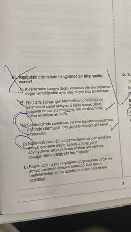 Paraf Yayınları
12. Siz
10. Aşağıdaki cümlelerin hangisinde bir bilgi yanlışı
vardır?
Si
E
Klasisizmde konuya değil, konunun ele alış biçimine
değer verildiğinden aynı olay birçok kez anlatılmıştır.
9
B.
S
B) Fütürizm; İtalyan şair Marinetti'nin öncülüğünde
geleneksel sanat anlayışına tepki olarak çıkan,
edebiyat ve sanata makineyi, hızı ve dinamizmi
sokan edebiyat akımıdır.
A
Sembolizmde sanatçılar, insanla tabiatın kaynaşması
üzerinde durmuşlar; dış gerçeği olduğu gibi tasvir
etmişlerdir.
D) Naturalist yazarlar, kahramanlarını içinden çıktıkları
sosyal çevrenin diliyle konuşturmuş; yerel
söyleyişlere, argo ve kaba sözlere yer vererek
sokağın dilini edebiyata taşımışlardır.
E) Realizmde insanın kişiliğinin oluşumunda doğal ve
sosyal çevrenin etkisine inanıldığı için çevre
betimlemeleri, örf ve âdetlerin anlatımına önem
verilmiştir.
3