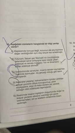 Paraf Yayınları
12. Siz
10. Aşağıdaki cümlelerin hangisinde bir bilgi yanlışı
vardır?
Si
E
Klasisizmde konuya değil, konunun ele alış biçimine
değer verildiğinden aynı olay birçok kez anlatılmıştır.
9
B.
S
B) Fütürizm; İtalyan şair Marinetti'nin öncülüğünde
geleneksel sanat anlayışına tepki olarak çıkan,
edebiyat ve sanata makineyi, hızı ve dinamizmi
sokan edebiyat akımıdır.
A
Sembolizmde sanatçılar, insanla tabiatın kaynaşması
üzerinde durmuşlar; dış gerçeği olduğu gibi tasvir
etmişlerdir.
D) Naturalist yazarlar, kahramanlarını içinden çıktıkları
sosyal çevrenin diliyle konuşturmuş; yerel
söyleyişlere, argo ve kaba sözlere yer vererek
sokağın dilini edebiyata taşımışlardır.
E) Realizmde insanın kişiliğinin oluşumunda doğal ve
sosyal çevrenin etkisine inanıldığı için çevre
betimlemeleri, örf ve âdetlerin anlatımına önem
verilmiştir.
3
