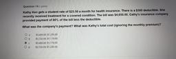 Question 14 (1 point)
a
Kathy Ken gets a student rate of $23.50 a month for health insurance. There is a $300 deductible. She
recently received treatment for a covered condition. The bill was $4,650.00. Cathy's insurance company
provided payment of 80% of