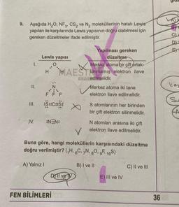 9.
Aşağıda H,O, NF3, CS, ve N, moleküllerinin hatalı Lewis
yapıları ile karşılarında Lewis yapısının doğru olabilmesi için
gereken düzeltmeler ifade edilmiştir.
E)
Lewis yapisi
1.
Yapılması gereken
düzeltme
Merkez atoma bir çift ortak-
HAESTlanmamış elektron ilave
LAR edilmelidir.
H
kes
II.
N
.:
Merkez atoma iki tane
elektron ilave edilmelidir.
F F F
Su
:S::C:25:
S atomlarının her birinden
bir çift elektron silinmelidir.
A
IV.
:NON:
N atomları arasına iki çift
elektron ilave edilmelidir.
V
Buna göre, hangi moleküllerin karşısındaki düzeltme
doğru verilmiştir? (H, 6C, N, 80, 9F 169)
A) Yalnız!
B) I ve II
C) II ve III
DOTI ve ly
E) III ve IV
FEN BİLİMLERİ
36