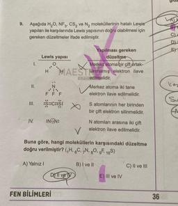 9.
Aşağıda H,O, NF3, CS, ve N, moleküllerinin hatalı Lewis
yapıları ile karşılarında Lewis yapısının doğru olabilmesi için
gereken düzeltmeler ifade edilmiştir.
E)
Lewis yapisi
1.
Yapılması gereken
düzeltme
Merkez atoma bir çift ortak-
HAESTlanmamış elektron ilave
LAR edilmelidir.
H
kes
II.
N
.:
Merkez atoma iki tane
elektron ilave edilmelidir.
F F F
Su
:S::C:25:
S atomlarının her birinden
bir çift elektron silinmelidir.
A
IV.
:NON:
N atomları arasına iki çift
elektron ilave edilmelidir.
V
Buna göre, hangi moleküllerin karşısındaki düzeltme
doğru verilmiştir? (H, 6C, N, 80, 9F 169)
A) Yalnız!
B) I ve II
C) II ve III
DOTI ve ly
E) III ve IV
FEN BİLİMLERİ
36
