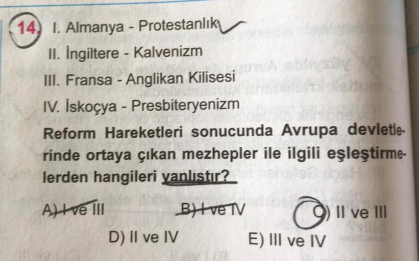 14, 1. Almanya - Protestanlık
II. İngiltere - Kalvenizm
III. Fransa - Anglikan Kilisesi
IV. İskoçya - Presbiteryenizm
Reform Hareketleri sonucunda Avrupa devletle-
rinde ortaya çıkan mezhepler ile ilgili eşleştirme-
lerden hangileri yanlıstır?
Il ve III
Al