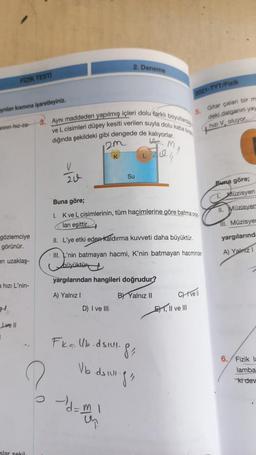 2. Deneme
FİZİK TESTI
2021-TYT/Fizik
nian kismia işaretleyiniz.
5.
3. Aynı maddeden yapılmış içleri dolu farklı
boy and
Gitar çalan bir m
deki dalganın yay
z V. oluyor
annan hiz-za-
ve L cisimleri düşey kesiti verilen suyla dolu Kabatt
M
dığında şekildeki gibi dengede de kalıyorlar
om
K
V
L
Su
zu
Buna göre;
Müzisyen
II. Müzisyer
Buna göre;
1. Kve L cisimlerinin, tüm hacimlerine göre batma ora,
lan eşittir.
II. L'ye etki eden kaldırma kuvveti daha büyüktür.
11. Müzisye
gözlemciye
görünür.
yargılarınd
III. L'nin batmayan hacmi, K'nin batmayan hacminder
A) Yainz
en uzaklaş-
Lliyikün
yargılarından hangileri doğrudur?
a hızı L'nin-
A) Yalnız !
BY Yalnız 11
CH ve 1
D) I ve III
El Il ve III
Live 11
1
Fk=Ub.dsuull
8
Vb idillige
6. Fizik E
lamba
kidev
Homan
d
slar sekil
