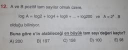 12. A ve B pozitif tam sayılar olmak üzere,
log A = log2 + log4 + logo + ... + log200 ve A = 2X.B
olduğu biliniyor.
Buna göre x'in alabileceği en büyük tam sayı değeri kaçtır?
A) 200
B) 197 C) 158
D) 100 E) 98
