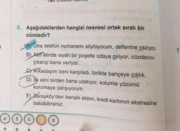 8. Aşağıdakilerden hangisi nesnesi ortak sıralı bir
cümledir?
1
As Ona telefon numaramı söylüyorum, defterine yazıyor.
B) Akif elinde siyah bir poşetle odaya giriyor, cüzdanını
çıkarıp bana veriyor.
Sy Arkadaşım beni karşıladı, birlikte bahçeye çıktık.
D) iki elini birden bana uzatıyor, kolumla yüzümü
korumaya çalışıyorum.
E) Sarayköy'den benzin aldım, kredi kartımın ekstresine
bakabilirsiniz.
5
8
o
o
c
