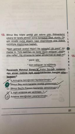 13. Bihruz Bey köşke geldiği gibi salona çıktı. Eldivenlerini
çıkarıp bir tarafa attıktan sonra kanepeve gecti, oturdu. On
gün evvelki cuma akşamı nasıl düşündüyse vine öylece
üzüntüyle düşünmeye basladi:
6
1
"Niçin gelmedi acaba! Niçin? Ne sebeple? Ah parol* tut-
mazlar ki. Türk kadınları ne kadar biyon edüguer* olsalar
yine nafile!.. Hiç olmazsa bir haber göndermeli idi değil mi?
S
A 15.
parol: söz
A
M
A
*
bion edüguer: iyi eğitilmiş.
Recaizade Mahmut Ekrem'in Araba Sevdası romanın-
dan alınan metinle ilgili asağıdakilerden hangisi söy.
lenemez?
At İç konuşma tekniğinden faydalanılmıştır.
Bibruz Bey norm karakter özelliği göstermiştir.
C) Bihruz Bey'in Fransız hayranlığı yansıtılmıstır:
3. kişili anlatıma yer verilmiştir. V
E) Anlatma tekniğinden yararlanılmıştır.
27