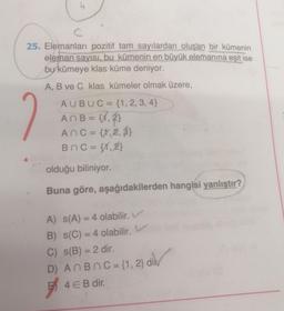 C
25. Elemanları pozitif tam sayılardan oluşan bir kümenin
eleman sayısı, bu kümenin en büyük elemanına eşit ise
bu kümeye klas küme deniyor.
A, B ve C klas kümeler olmak üzere,
AUBUC = {1, 2, 3, 4}
An B = {1, 2}
ANC = {1,2,3}
BAC = {1,2}
olduğu biliniyor.
Buna göre, aşağıdakilerden hangisi yanlıştır?
-
-
A) s(A) = 4 olabilir.
B) s(C) = 4 olabilir. V
C) s(B) = 2 dir.
D) AnBn C = {1, 2} dik
4 EB dir.
ES
