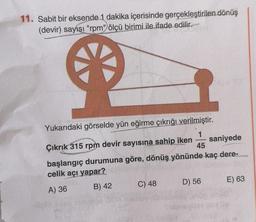 11. Sabit bir eksende 1 dakika içerisinde gerçekleştirilen dönüş
(devir) sayısı "rpm" ölçü birimi ile ifade edilir.
Yukarıdaki görselde yün eğirme çıkrığı verilmiştir.
1
Çıkrık 315 rpm devir sayısına sahip iken saniyede
45
başlangıç durumuna göre, dönüş yönünde kaç dere-
celik açı yapar?
D) 56
E) 63
C) 48
A) 36
B) 42