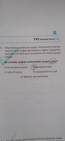 B.
TYT Deneme Sınavı - 5
8. Kâğıt katlama sanatı olan origami, Müslümanlar arasında
Japonlar kadar rağbet görmemesine rağmen İspanyollar
tarafından çok sevilmiş ve kültürlerinin en önemli parçası
olmuştu.
Bu cümlede aşağıda verilenlerden hangisi yoktur?
A) Ek-fiil almış sözcük
B) Benzetme edati
D) Derecelendirme zarfı
C) Sifat-fiil grubu
E) Belirtisiz isim tamlaması
Siki siki yüzüne çekip çenesinin altından iğnelemiş olduğu