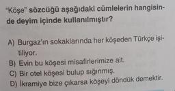 "Köşe" sözcüğü aşağıdaki cümlelerin hangisin-
de deyim içinde kullanılmıştır?
A) Burgaz'ın sokaklarında her köşeden Türkçe işi-
tiliyor.
B) Evin bu köşesi misafirlerimize ait.
C) Bir otel köşesi bulup sığınmış.
D) İkramiye bize çıkarsa köşeyi döndük demektir.
