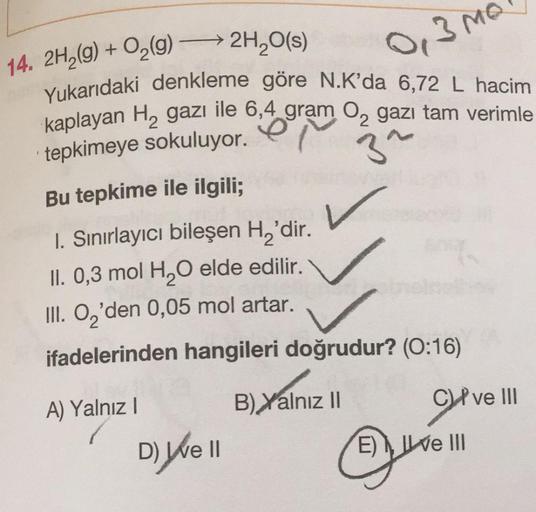 –
14. 2H2(g) + O2(g) →→ 2H,0(s)
0,3M
Yukarıdaki denkleme göre N.K'da 6,72 L hacim
kaplayan H, gazı ile 6,4 gram 02 gazı tam verimle
tepkimeye sokuluyor.
3^
Bu tepkime ile ilgili;
1. Sınırlayıcı bileşen Hz'dir.
II. 0,3 mol H2O elde edilir.
III. O,'den 0,05 