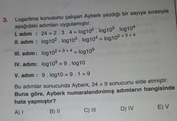 3.
Logaritma konusunu çalışan Ayberk yazdığı bir sayıya sırasıyla
aşağıdaki adımları uygulamıştır.
I. adım : 24 = 2.3.4 = log102. log103. log104
II. adım : log102. log103. log104 = log102 + 3 + 4
III. adım: log102 +3 +4 = log109
IV. adım: log10º = 9. log10
V. adım : 9. log10 = 9.1 = 9
Bu adımlar sonucunda Ayberk, 24 = 9 sonucunu elde etmiştir.
Buna göre, Ayberk numaralandırılmış adımların hangisinde
hata yapmıştır?
A) I
B) II
C) II
D) IV
E) V
