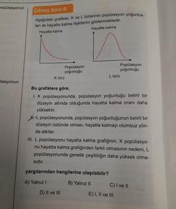 popülasyonun
çıkmış Soru 4:
Aşağıdaki grafikler, K ve L türlerinin popülasyon yoğunluk-
ları ile hayatta kalma ilişkilerini göstermektedir.
Hayatta kalma
Hayatta kalma
Popülasyon
yoğunluğu
K türü
Popülasyon
yoğunluğu
L türü
ülasyonun
Bu grafiklere göre,
1. K popülasyonunda, popülasyon yoğunluğu belirli bir
düzeyin altında olduğunda hayatta kalma oranı daha
yüksektir.
HL popülasyonunda, popülasyon yoğunluğunun belirli bir
düzeyin üstünde olması, hayatta kalmayı olumsuz yön-
de etkiler.
III. L popülasyonu hayatta kalma grafiğinin, K popülasyo-
nu hayatta kalma grafiğinden farklı olmasının nedeni, L
popülasyonunda genetik çeşitliliğin daha yüksek olma-
sıdır.
yargılarından hangilerine ulaşılabilir?
A) Yalnız!
B) Yalnız II
C) I ve II
E) I, II ve III
D) II ve III