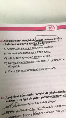 169
2. Aşağıdakilerin hangisinde güneş, dünya, ay söz-
cüklerinin yazımıyla ilgili yanlışlık vardır?
A) Çocuk, dünyanın en büyük mutluluğudur.
B) Karanlık gecelerimi aydınlatan aysin.
C) Kitap, dünyaya açılan bir penceredir.
D) Güneş sisteminde uydusu olan bir gezegen de
dünyadır.
E) Daha güneş doğmadan başlardı yaşam.
13. Aşağıdaki cümlelerin hangisinde büyük harfler
kullanımı ile ilgili bir yazım yanlışı yapılmamıştır
AT Egeldenizine Yunanlılar sahip çıkıyor.
B) Her yıl Afrika'nın
Kuzeyi'nde olaylar çıkar.
kanalını yaklaşık 150 yıl a
Cingilizler Süveyş
