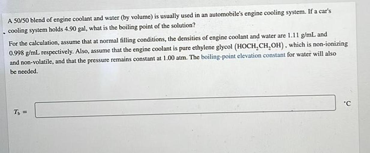 A 50/50 blend of engine coolant and water (by volume) is usually used in an automobile's engine cooling system. If a car's
. cooling system holds 4.90 gal, what is the boiling point of the solution?
For the calculation, assume that at normal filling conditions, the densities of engine coolant and water are 1.11 g/mL and
0.998 g/mL respectively. Also, assume that the engine coolant is pure ethylene glycol (HOCH,CH,OH), which is non-ionizing
and non-volatile, and that the pressure remains constant at 1.00 atm. The boiling-point elevation constant for water will also
be needed.
"C
c
To =