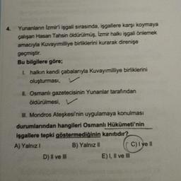 4.
Yunanlann Izmiri isgali sırasında, işgallere karşı koymaya
çalışan Hasan Tahsin öldürülmüş, izmir halkı işgali önlemek
amacıyla Kuvayımilliye birliklerini kurarak direnişe
geçmiştir.
Bu bilgilere göre;
I halkın kendi çabalarıyla Kuvayımilliye birlikleri