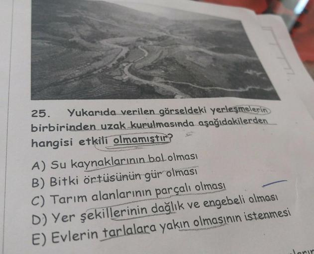 25. Yukarıda verilen görseldeki yerleşmelerin
birbirinden uzak kurulmasında aşağıdakilerden
hangisi etkili olmamıştır?
A) Su kaynaklarının bol olması
B) Bitki örtüsünün gür olması
C) Tarım alanlarının parçalı olması
D) Yer şekillerinin dağlık ve engebeli o