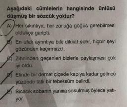 Aşağıdaki cümlelerin hangisinde ünlüsü
düşmüş bir sözcük yoktur?
A)/Her sıkıntıya, her zorluğa göğüs gerebilmesi
oldukça garipti.
En ufak ayrıntıya bile dikkat eder, hiçbir şeyi
gözünden kaçırmazdı.
Zihninden geçenleri bizlerle paylaşması çok
iyi oldu.
Elinde bir demet çiçekle kapıya kadar gelince
yüzünde tatlı bir tebessüm belirdi.
Sıcacık sobanın yanına sokulmuş öylece yatı-
yor.