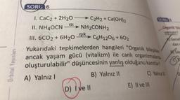 SORU 6
SORU
ISI
Dan
Yenlist
+
Genel
dan
1. CaC2 + 2H20
→ C2H2 + Ca(OH)2
II. NH4OCN ► NH2CONH2
III. 6CO2 + 6H20 işik» C6H12O6 + 602
Yukarıdaki tepkimelerden hangileri "Organik bileşikler
ancak yaşam gücü (vitalizm) ile canli organizmalarda
oluşturulabilir" düşüncesinin yanlış olduğunu kanıtlar?
B) Yalnız 11
C) Yalnız
otsav
Orbital Yayınları
D
A) Yalnız !
D) I ve 11
E) Il ve III
