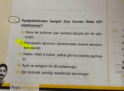 13.
Aşağıdakilerden hangisi Ziya Osman Saba için
söylenemez?
A) Hece de kullanan şair serbest ölçüyle şiir de yaz-
mıştır.
B) Parnasizm akımının dönemindeki önemli temsilci-
lerindendir.
C) Kader, Allah'a kulluk, şefkat gibi konularda yazmış-
tir.
11
N
D) Açık ve anlaşılır bir dil kullanmıştır.
E) Şiir türünde yazdığı eserleriyle tanınmıştır.
Y
M
Rüştü BAYINDIR