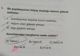5.
Bir popülasyonun ihtiyaç duyduğu besinin giderek
azalması;
popülasyonun büyüme hızının azalması,
11. doğum oranı giderek artması,
ill
.
dışa göçlerin artması
durumlarından hangilerine neden olabilir?
A) Yalnız!
B) Yalnız 11
C) Yainız III
D) I ve III
El ve III