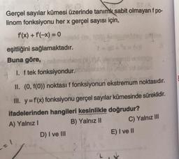 Gerçel sayılar kümesi üzerinde tanımlı sabit olmayan f po-
linom fonksiyonu her x gerçel sayısı için,
f'(x) + f(-x) = 0
eşitliğini sağlamaktadır.
Buna göre,
1. f tek fonksiyondur.
II. (0, f(0)) noktası f fonksiyonun ekstremum noktasıdır.
III. y = f'(x) fonksiyonu gerçel sayılar kümesinde süreklidir.
ifadelerinden hangileri kesinlikle doğrudur?
A) Yalnız
B) Yalnız II
C) Yalnız III
D) I ve III
E) I ve II
