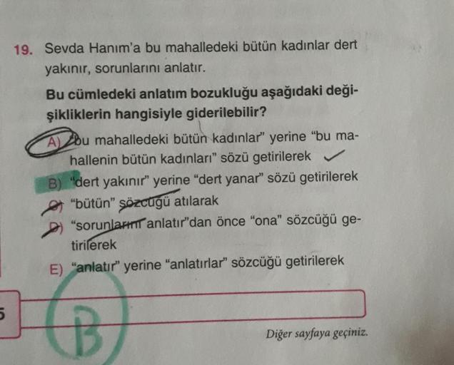 19. Sevda Hanım'a bu mahalledeki bütün kadınlar dert
yakınır, sorunlarını anlatır.
Bu cümledeki anlatım bozukluğu aşağıdaki deği-
şikliklerin hangisiyle giderilebilir?
Abu mahalledeki bütün kadınlar" yerine "bu ma-
hallenin bütün kadınları" sözü getirilere