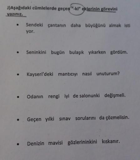 J)Aşağıdaki cümlelerde geçen "-ki" eklerinin görevini
yazınız.
Sendeki çantanın daha büyüğünü almak isti
yor.
.
Seninkini bugün bulaşık yıkarken gördüm.
Kayseri'deki mantıcıyı nasıl unuturum?
.
Odanın rengi iyi de salonunki değişmeli.
• Geçen yılki sınav s