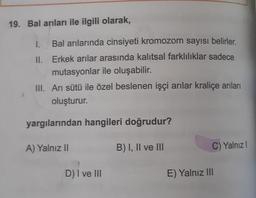 19. Bal arıları ile ilgili olarak,
I. Bal arılarında cinsiyeti kromozom sayısı belirler.
II. Erkek arılar arasında kalıtsal farklılıklar sadece
mutasyonlar ile oluşabilir.
III. Ari sütü ile özel beslenen işçi arılar kraliçe arıları
oluşturur.
yargılarından hangileri doğrudur?
A) Yalnız II
B) I, II ve III
C) Yalnız
D) I ve III
E) Yalnız III