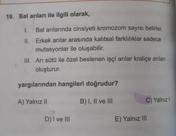 19. Bal arıları ile ilgili olarak,
I. Bal arılarında cinsiyeti kromozom sayısı belirler.
II. Erkek arılar arasında kalıtsal farklılıklar sadece
mutasyonlar ile oluşabilir.
III. Ari sütü ile özel beslenen işçi arılar kraliçe arıları
oluşturur.
yargılarından hangileri doğrudur?
A) Yalnız II
B) I, II ve III
C) Yalnız
D) I ve III
E) Yalnız III
