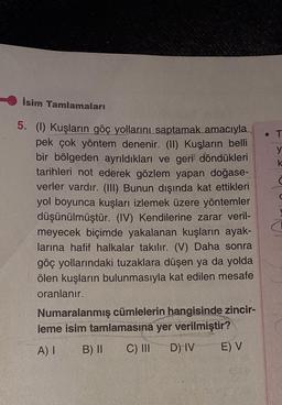 isim Tamlamaları
• T
y
k
d
a
5. (1) Kuşların göç yollarını saptamak amacıyla
pek çok yöntem denenir. (II) Kuşların belli
bir bölgeden ayrıldıkları ve geri döndükleri
tarihleri not ederek gözlem yapan doğase-
verler vardır. (III) Bunun dışında kat ettikleri
yol boyunca kuşları izlemek üzere yöntemler
düşünülmüştür. (IV) Kendilerine zarar veril-
meyecek biçimde yakalanan kuşların ayak-
larına hafif halkalar takılır. (V) Daha sonra
göç yollarındaki tuzaklara düşen ya da yolda
ölen kuşların bulunmasıyla kat edilen mesafe
oranlanır.
Numaralanmış cümlelerin hangisinde zincir-
leme isim tamlamasına yer verilmiştir?
A) I B) II C) III D) IV E) V