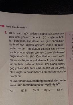 isim Tamlamaları
• T
y
k
d
a
5. (1) Kuşların göç yollarını saptamak amacıyla
pek çok yöntem denenir. (II) Kuşların belli
bir bölgeden ayrıldıkları ve geri döndükleri
tarihleri not ederek gözlem yapan doğase-
verler vardır. (III) Bunun dışında kat ettikleri
yol boyunca kuşları izlemek üzere yöntemler
düşünülmüştür. (IV) Kendilerine zarar veril-
meyecek biçimde yakalanan kuşların ayak-
larına hafif halkalar takılır. (V) Daha sonra
göç yollarındaki tuzaklara düşen ya da yolda
ölen kuşların bulunmasıyla kat edilen mesafe
oranlanır.
Numaralanmış cümlelerin hangisinde zincir-
leme isim tamlamasına yer verilmiştir?
A) I B) II C) III D) IV E) V
