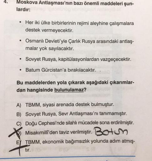 4.
Moskova Antlaşması'nın bazı önemli maddeleri şun-
lardır:
• Her iki ülke birbirlerinin rejimi aleyhine çalışmalara
destek vermeyecektir.
• Osmanlı Devleti'yle Çarlık Rusya arasındaki antlaş-
malar yok sayılacaktır.
Sovyet Rusya, kapitülasyonlardan vazge