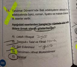 E
11. Tanzimat Dönemi'nde Batı edebiyatının etkisiyle Türk
edebiyatında öykü, roman, tiyatro ve makale türlerinde
ilk eserler verilir.
Aşağıdaki eserlerden hangisi bu cümlede sözü edilen
ilklere örnek olarak gösterilemez?
A) Letaif-i Rivayat oylea
B) Taaşşuk-1 Talat ve Fitnat roma
C) Sair Evlenmesi tiyatro
D) Tercüman-ı Ahval Mukaddimesi
E) Harabat
300
