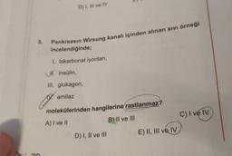 D) 1, Il ve IV
3.
Pankreasın Wirsung kanalı içinden alınan sivi örneği
incelendiğinde;
1. bikarbonat iyonlari,
H. insülin,
III. glukagon,
19. amilaz
molekülerinden hangilerine
rastlanmaz?
A) I ve II
B) II ve III
C) I ve IV
D) I, II ve III
E) II, III ve IV