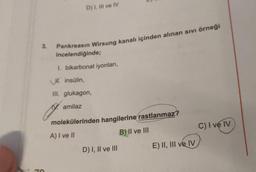 D) 1, Il ve IV
3.
Pankreasın Wirsung kanalı içinden alınan sivi örneği
incelendiğinde;
1. bikarbonat iyonlari,
H. insülin,
III. glukagon,
19. amilaz
molekülerinden hangilerine
rastlanmaz?
A) I ve II
B) II ve III
C) I ve IV
D) I, II ve III
E) II, III ve IV
