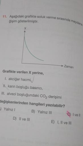 11. Aşağıdaki grafikte soluk verme sırasında meydana
ğişim gösterilmiştir.
X
→ Zaman
Grafikte verilen X yerine,
I. akciğer hacmi
II. karın boşluğu basıncı,
III. alveol boşluğundaki CO2 derişimi
değişkenlerinden hangileri yazılabilir?
.) Yalnız
B) Yalnız 11