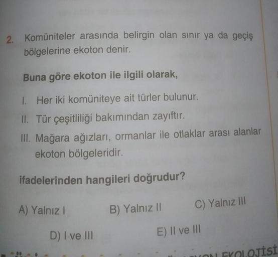 2. Komüniteler arasında belirgin olan sınır ya da geçiş
bölgelerine ekoton denir.
Buna göre ekoton ile ilgili olarak,
1. Her iki komüniteye ait türler bulunur.
II. Tür çeşitliliği bakımından zayıftır.
III. Mağara ağızları, ormanlar ile otlaklar arası alanl