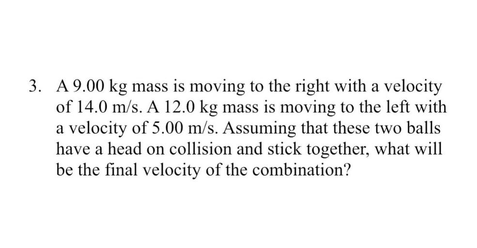 3. A 9.00 kg mass is moving to the right with a velocity
of 14.0 m/s. A 12.0 kg mass is moving to the left with
a velocity of 5.00 m/s. Assuming that these two balls
have a head on collision and stick together, what will
be the final velocity of the combination?