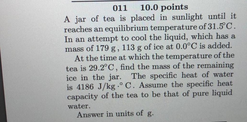 011
10.0 points
A jar of tea is placed in sunlight until it
reaches an equilibrium temperature of 31.5°C.
In an attempt to cool the liquid, which has a
mass of 179 g, 113 g of ice at 0.0°C is added.
At the time at which the temperature of the
tea is 29.2°C, find the mass of the remaining
ice in the jar. The specific heat of water
is 4186 J/kg.° C. Assume the specific heat
capacity of the tea to be that of pure liquid
water.
Answer in units of g.