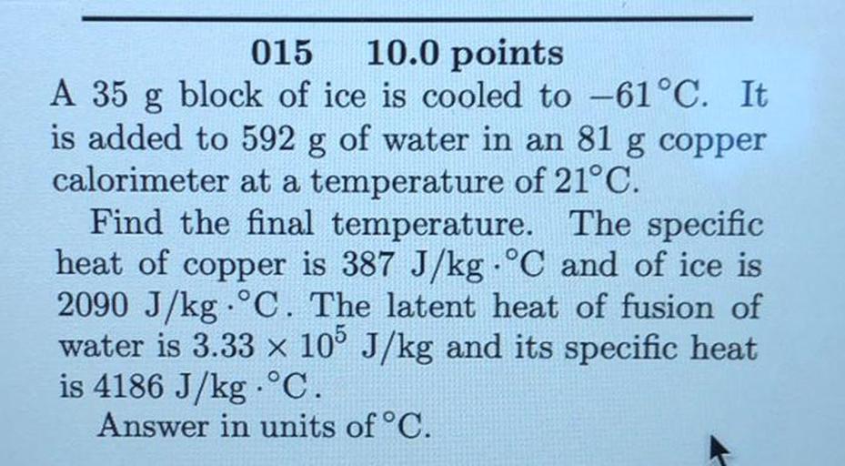 015 10.0 points
A 35 g block of ice is cooled to -61°C. It
is added to 592 g of water in an 81 g copper
calorimeter at a temperature of 21°C.
Find the final temperature. The specific
heat of copper is 387 J/kg • °C and of ice is
2090 J/kg . °C. The latent heat of fusion of
water is 3.33 x 105 J/kg and its specific heat
is 4186 J/kg . °C.
Answer in units of °C.