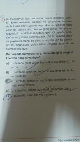 12 (1) Radyasyon aynı zamanda işinim anlamına gelir.
(11) Elektromanyetik dalgalar ve parçacıklar biçimin-
de bulunan enerji yayımı veya aktarımı şeklinde ifade
edilir. (III) Ayrıca alfa, beta ve gama ışınları ile beraber,
radyoaktif maddelerin meydana getirdiği unsurların bü-
tününe radyasyon denilmektedir. (IV) Bu duruma uzay-
da yayılan herhangi bir elektromanyetik işın da dâhildir.
(V) Bu doğrultuda çıplak hâlde oldukça zararlıdır ve
ölümcül risk taşır.
Bu parçada numaralanmış cümlelerle ilgili aşağıda-
kilerden hangisi yanlıştır?
A) I. cümlede, hem yapıp hem çekim eki almış sözcük
vardır.
B) II. cümlede, iyelik eki ve durum eki almış isimler bu-
lunmaktadır.
II. cümlede, tamlananı zamir olan belirtili isim tamla-
ması kullanılmıştır.
D) IV. cümlede, birden fazla sifat tamlaması vardır.
E) V. cümlede, sifat-fiile yer verilmiştir.
Diğer sayfaya geçiniz
