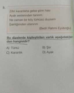 3.
Zifiri karanlıkta gelse şiirin hasi
Ayak seslerinden tanırım
Ne zaman bir köy türküsü duysam
Şairliğimden utanırım
(Bedri Rahmi Eyüboğlu)
Bu dizelerde kişileştirilen varlık aşağıdakiler-
den hangisidir?
A) Türkü
C) Karanlık
B) Şiir
D) Ayak