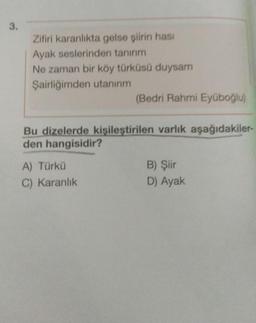 3.
Zifiri karanlıkta gelse şiirin hasi
Ayak seslerinden tanırım
Ne zaman bir köy türküsü duysam
Şairliğimden utanırım
(Bedri Rahmi Eyüboğlu)
Bu dizelerde kişileştirilen varlık aşağıdakiler-
den hangisidir?
A) Türkü
C) Karanlık
B) Şiir
D) Ayak
