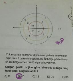 17.
ORJINAL YAYINLARI
3
12
2
11
10
1
→X
7
4
5
8
6
ri
Yukarıda dik koordinat düzlemine çizilmiş merkezleri
orijin olan 3 dairenin oluşturduğu 12 bölge gösterilmiş-
tir. Bu bölgelerden dördü siyaha boyanıyor.
Oluşan şeklin orijine göre simetrik olduğu kaç
farklı şekil oluşturulabilir?
A) 9
B 15
C) 18 D) 24 E) 36
